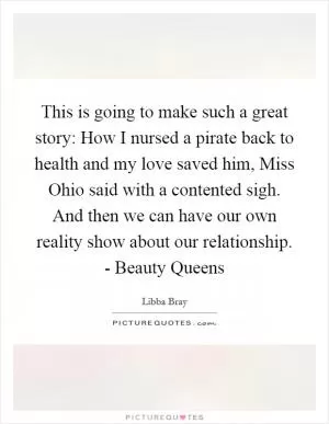 This is going to make such a great story: How I nursed a pirate back to health and my love saved him, Miss Ohio said with a contented sigh. And then we can have our own reality show about our relationship. - Beauty Queens Picture Quote #1