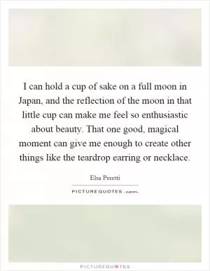 I can hold a cup of sake on a full moon in Japan, and the reflection of the moon in that little cup can make me feel so enthusiastic about beauty. That one good, magical moment can give me enough to create other things like the teardrop earring or necklace Picture Quote #1