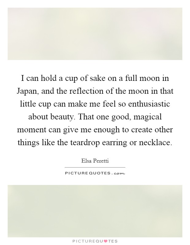 I can hold a cup of sake on a full moon in Japan, and the reflection of the moon in that little cup can make me feel so enthusiastic about beauty. That one good, magical moment can give me enough to create other things like the teardrop earring or necklace. Picture Quote #1