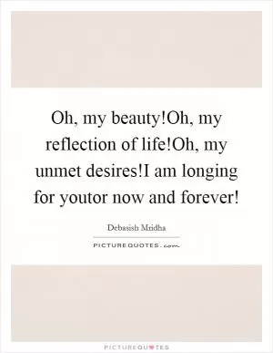 Oh, my beauty!Oh, my reflection of life!Oh, my unmet desires!I am longing for youtor now and forever! Picture Quote #1