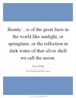 Beauty ...is of the great facts in the world like sunlight, or springtime, or the reflection in dark water of that silver shell we call the moon Picture Quote #1