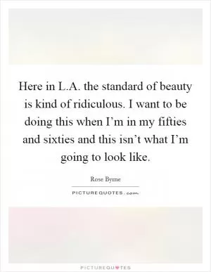 Here in L.A. the standard of beauty is kind of ridiculous. I want to be doing this when I’m in my fifties and sixties and this isn’t what I’m going to look like Picture Quote #1