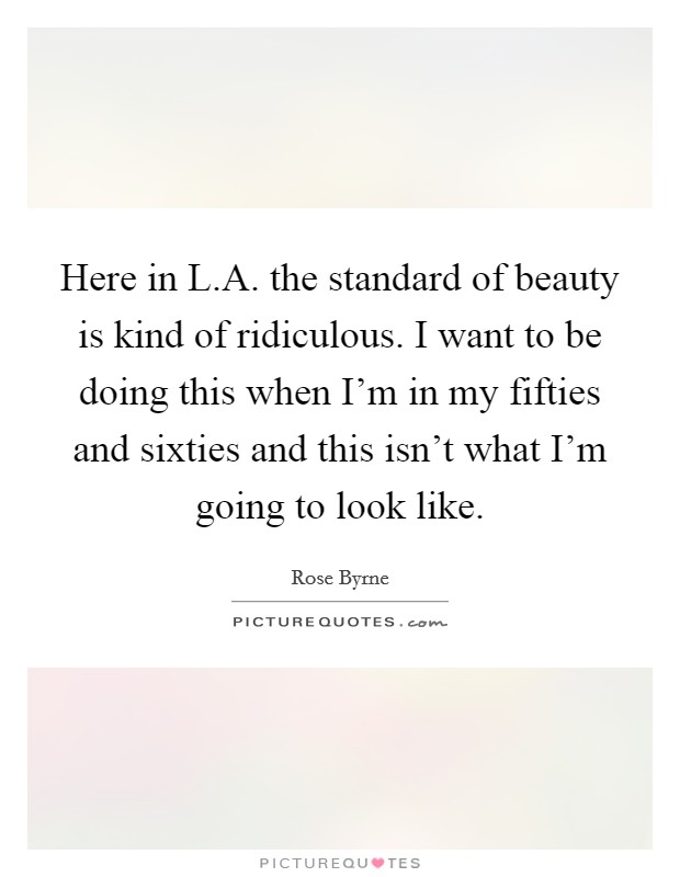 Here in L.A. the standard of beauty is kind of ridiculous. I want to be doing this when I'm in my fifties and sixties and this isn't what I'm going to look like. Picture Quote #1