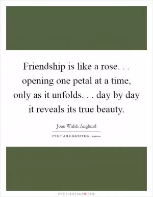 Friendship is like a rose. . . opening one petal at a time, only as it unfolds. . . day by day it reveals its true beauty Picture Quote #1