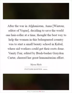 After the war in Afghanistan, Anna [Wintour, editor of Vogue], deciding to save the world one hair-roller at a time, thought the best way to help the women in this beleaguered country was to start a small beauty school in Kabul, where aid workers could get their roots done. Vanity Fair, edited by Bush-basher Graydon Carter, cheered her great humanitarian effort Picture Quote #1