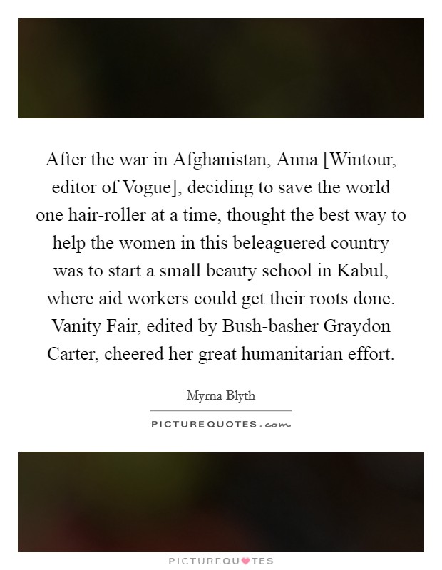 After the war in Afghanistan, Anna [Wintour, editor of Vogue], deciding to save the world one hair-roller at a time, thought the best way to help the women in this beleaguered country was to start a small beauty school in Kabul, where aid workers could get their roots done. Vanity Fair, edited by Bush-basher Graydon Carter, cheered her great humanitarian effort. Picture Quote #1