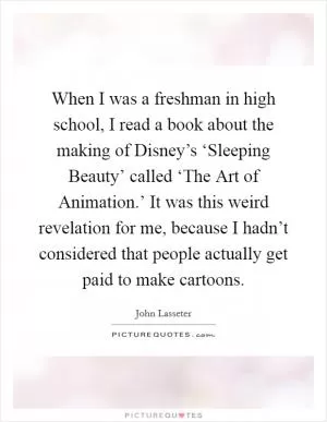 When I was a freshman in high school, I read a book about the making of Disney’s ‘Sleeping Beauty’ called ‘The Art of Animation.’ It was this weird revelation for me, because I hadn’t considered that people actually get paid to make cartoons Picture Quote #1