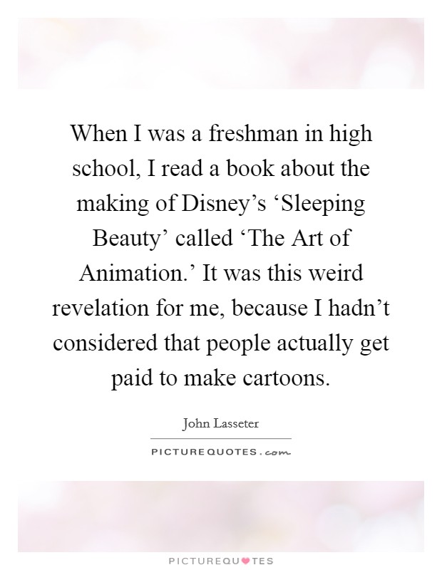 When I was a freshman in high school, I read a book about the making of Disney's ‘Sleeping Beauty' called ‘The Art of Animation.' It was this weird revelation for me, because I hadn't considered that people actually get paid to make cartoons. Picture Quote #1