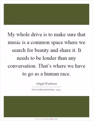 My whole drive is to make sure that music is a common space where we search for beauty and share it. It needs to be louder than any conversation. That’s where we have to go as a human race Picture Quote #1