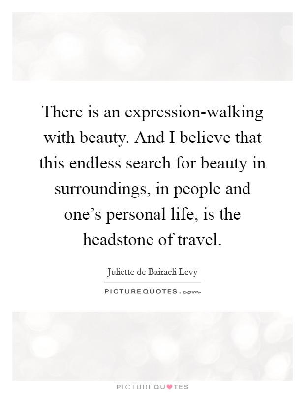 There is an expression-walking with beauty. And I believe that this endless search for beauty in surroundings, in people and one's personal life, is the headstone of travel. Picture Quote #1