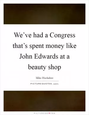We’ve had a Congress that’s spent money like John Edwards at a beauty shop Picture Quote #1