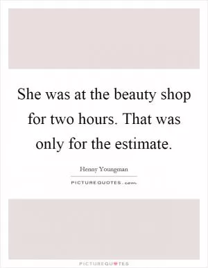 She was at the beauty shop for two hours. That was only for the estimate Picture Quote #1
