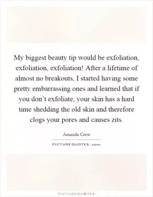 My biggest beauty tip would be exfoliation, exfoliation, exfoliation! After a lifetime of almost no breakouts, I started having some pretty embarrassing ones and learned that if you don’t exfoliate, your skin has a hard time shedding the old skin and therefore clogs your pores and causes zits Picture Quote #1