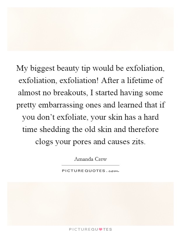 My biggest beauty tip would be exfoliation, exfoliation, exfoliation! After a lifetime of almost no breakouts, I started having some pretty embarrassing ones and learned that if you don't exfoliate, your skin has a hard time shedding the old skin and therefore clogs your pores and causes zits. Picture Quote #1