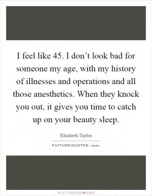 I feel like 45. I don’t look bad for someone my age, with my history of illnesses and operations and all those anesthetics. When they knock you out, it gives you time to catch up on your beauty sleep Picture Quote #1