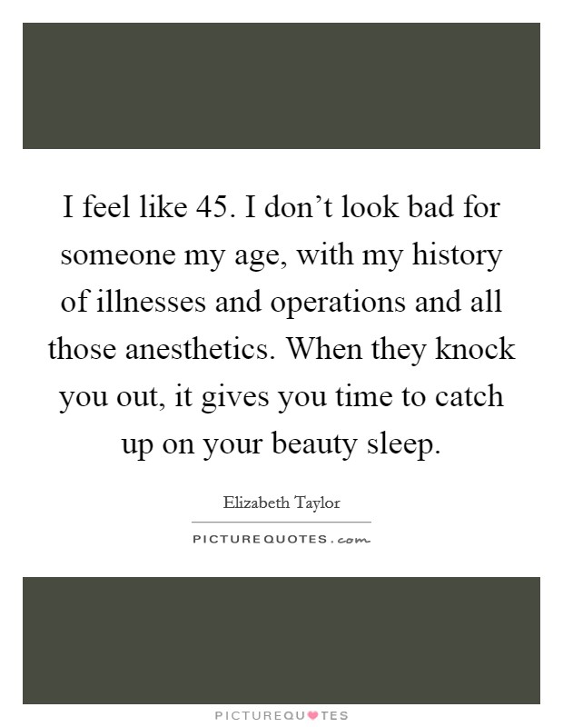 I feel like 45. I don't look bad for someone my age, with my history of illnesses and operations and all those anesthetics. When they knock you out, it gives you time to catch up on your beauty sleep. Picture Quote #1