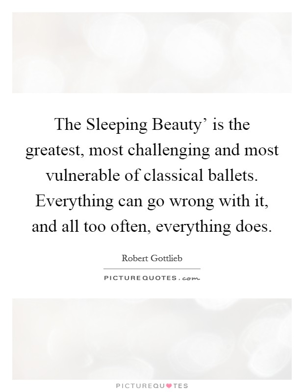 The Sleeping Beauty' is the greatest, most challenging and most vulnerable of classical ballets. Everything can go wrong with it, and all too often, everything does. Picture Quote #1