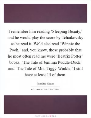 I remember him reading ‘Sleeping Beauty,’ and he would play the score by Tchaikovsky as he read it. We’d also read ‘Winnie the Pooh,’ and, you know, those probably that he most often read me were ‘Beatrix Potter’ books, ‘The Tale of Jemima Puddle-Duck’ and ‘The Tale of Mrs. Tiggy-Winkle.’ I still have at least 15 of them Picture Quote #1