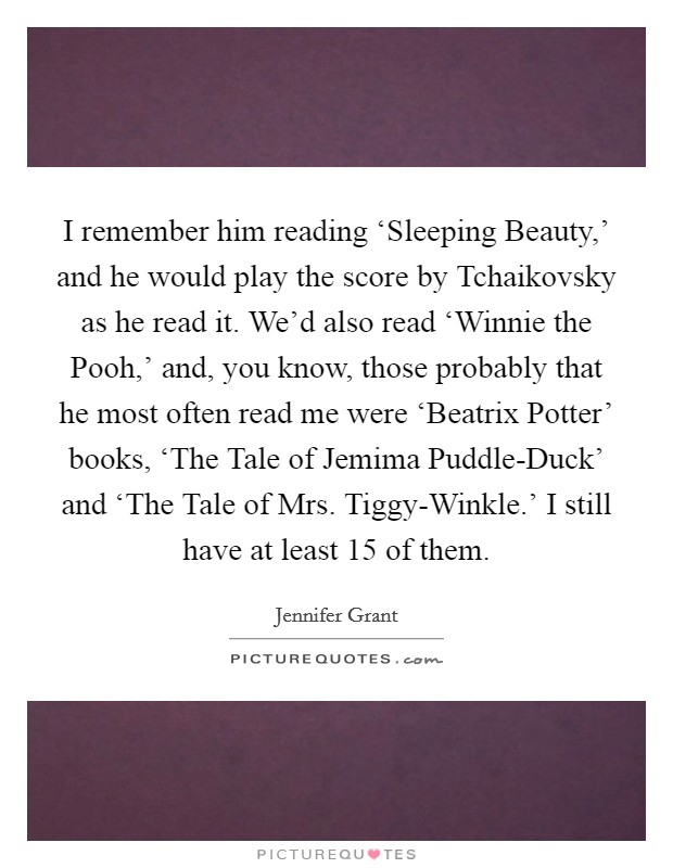 I remember him reading ‘Sleeping Beauty,' and he would play the score by Tchaikovsky as he read it. We'd also read ‘Winnie the Pooh,' and, you know, those probably that he most often read me were ‘Beatrix Potter' books, ‘The Tale of Jemima Puddle-Duck' and ‘The Tale of Mrs. Tiggy-Winkle.' I still have at least 15 of them. Picture Quote #1
