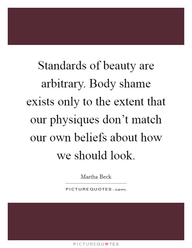 Standards of beauty are arbitrary. Body shame exists only to the extent that our physiques don't match our own beliefs about how we should look. Picture Quote #1