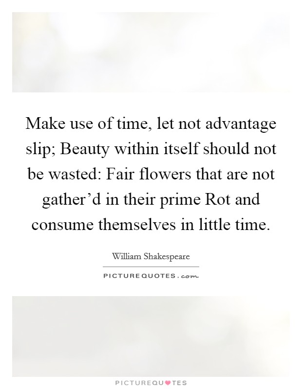 Make use of time, let not advantage slip; Beauty within itself should not be wasted: Fair flowers that are not gather'd in their prime Rot and consume themselves in little time. Picture Quote #1