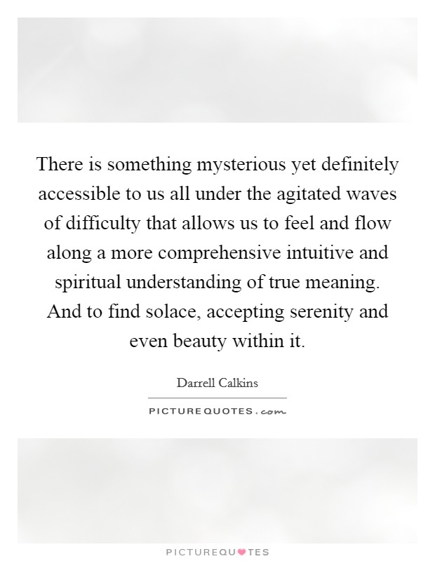 There is something mysterious yet definitely accessible to us all under the agitated waves of difficulty that allows us to feel and flow along a more comprehensive intuitive and spiritual understanding of true meaning. And to find solace, accepting serenity and even beauty within it. Picture Quote #1