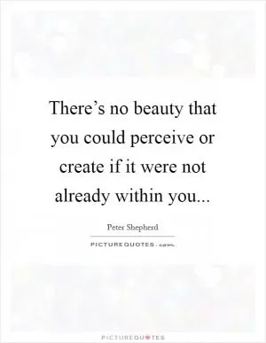 There’s no beauty that you could perceive or create if it were not already within you Picture Quote #1