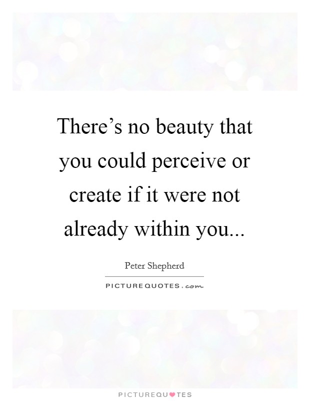 There's no beauty that you could perceive or create if it were not already within you... Picture Quote #1