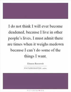 I do not think I will ever become deadened, because I live in other people’s lives, I must admit there are times when it weighs medown because I can’t do some of the things I want Picture Quote #1
