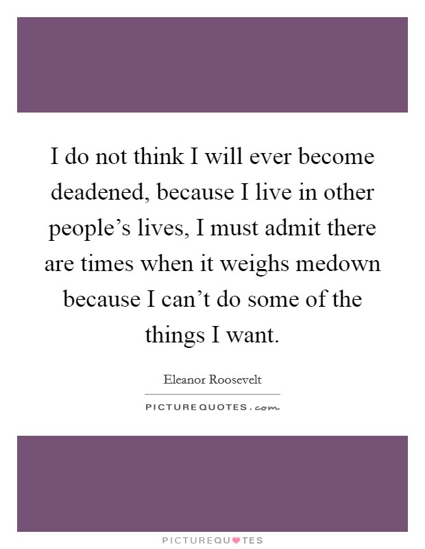 I do not think I will ever become deadened, because I live in other people's lives, I must admit there are times when it weighs medown because I can't do some of the things I want. Picture Quote #1