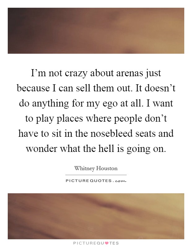 I'm not crazy about arenas just because I can sell them out. It doesn't do anything for my ego at all. I want to play places where people don't have to sit in the nosebleed seats and wonder what the hell is going on. Picture Quote #1