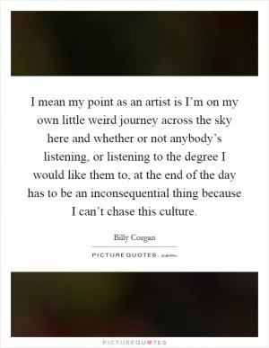 I mean my point as an artist is I’m on my own little weird journey across the sky here and whether or not anybody’s listening, or listening to the degree I would like them to, at the end of the day has to be an inconsequential thing because I can’t chase this culture Picture Quote #1