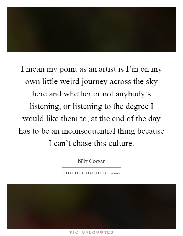 I mean my point as an artist is I'm on my own little weird journey across the sky here and whether or not anybody's listening, or listening to the degree I would like them to, at the end of the day has to be an inconsequential thing because I can't chase this culture. Picture Quote #1