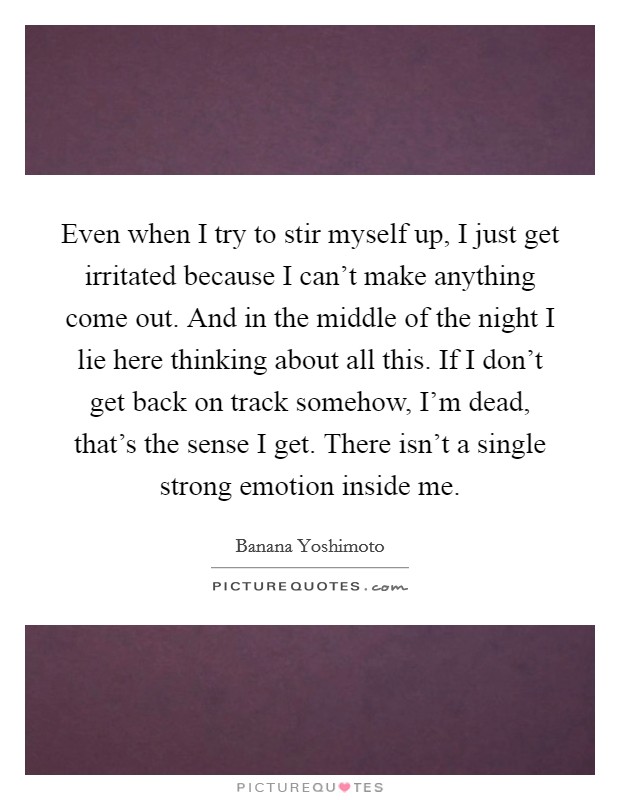 Even when I try to stir myself up, I just get irritated because I can't make anything come out. And in the middle of the night I lie here thinking about all this. If I don't get back on track somehow, I'm dead, that's the sense I get. There isn't a single strong emotion inside me. Picture Quote #1