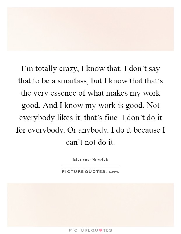 I'm totally crazy, I know that. I don't say that to be a smartass, but I know that that's the very essence of what makes my work good. And I know my work is good. Not everybody likes it, that's fine. I don't do it for everybody. Or anybody. I do it because I can't not do it. Picture Quote #1