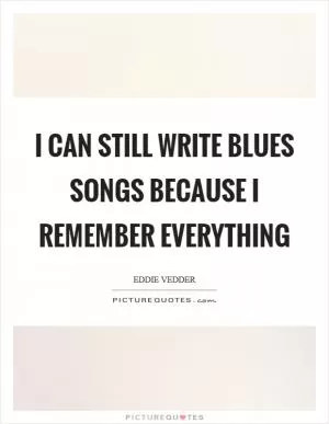 I can still write blues songs because I remember everything Picture Quote #1