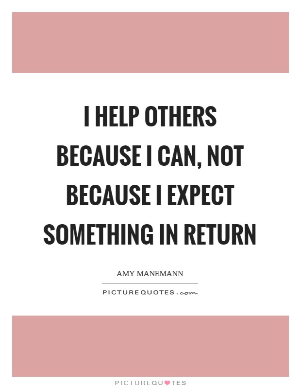 I help others because I can, not because I expect something in return Picture Quote #1