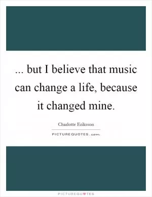 ... but I believe that music can change a life, because it changed mine Picture Quote #1