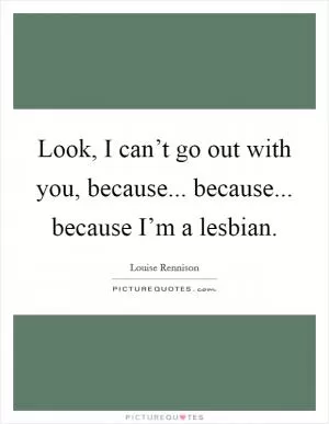 Look, I can’t go out with you, because... because... because I’m a lesbian Picture Quote #1