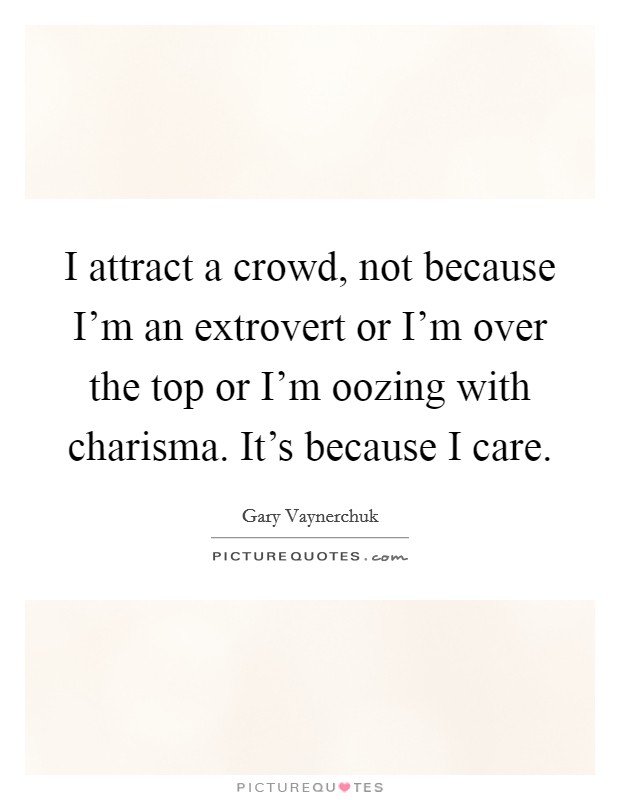 I attract a crowd, not because I'm an extrovert or I'm over the top or I'm oozing with charisma. It's because I care. Picture Quote #1