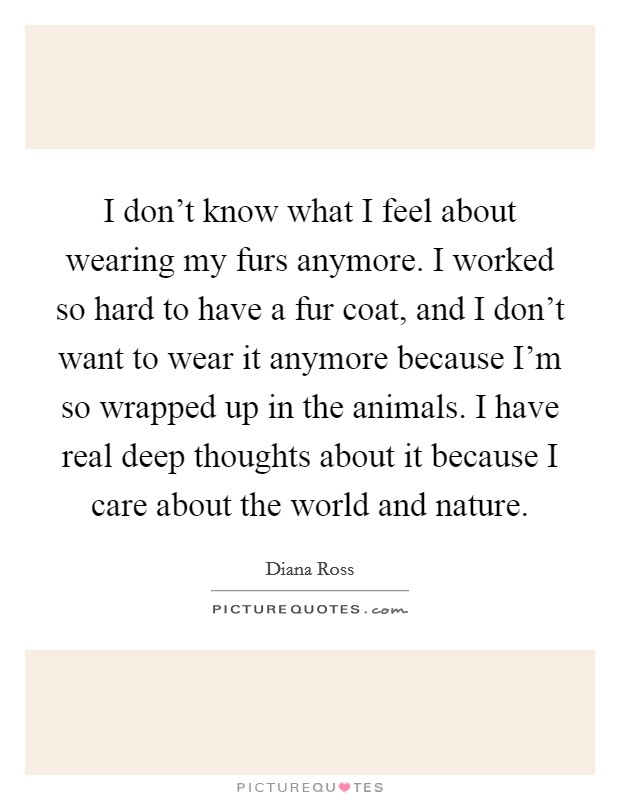 I don't know what I feel about wearing my furs anymore. I worked so hard to have a fur coat, and I don't want to wear it anymore because I'm so wrapped up in the animals. I have real deep thoughts about it because I care about the world and nature. Picture Quote #1