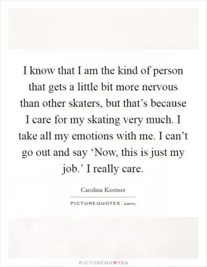 I know that I am the kind of person that gets a little bit more nervous than other skaters, but that’s because I care for my skating very much. I take all my emotions with me. I can’t go out and say ‘Now, this is just my job.’ I really care Picture Quote #1