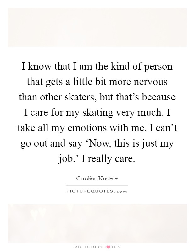 I know that I am the kind of person that gets a little bit more nervous than other skaters, but that's because I care for my skating very much. I take all my emotions with me. I can't go out and say ‘Now, this is just my job.' I really care. Picture Quote #1