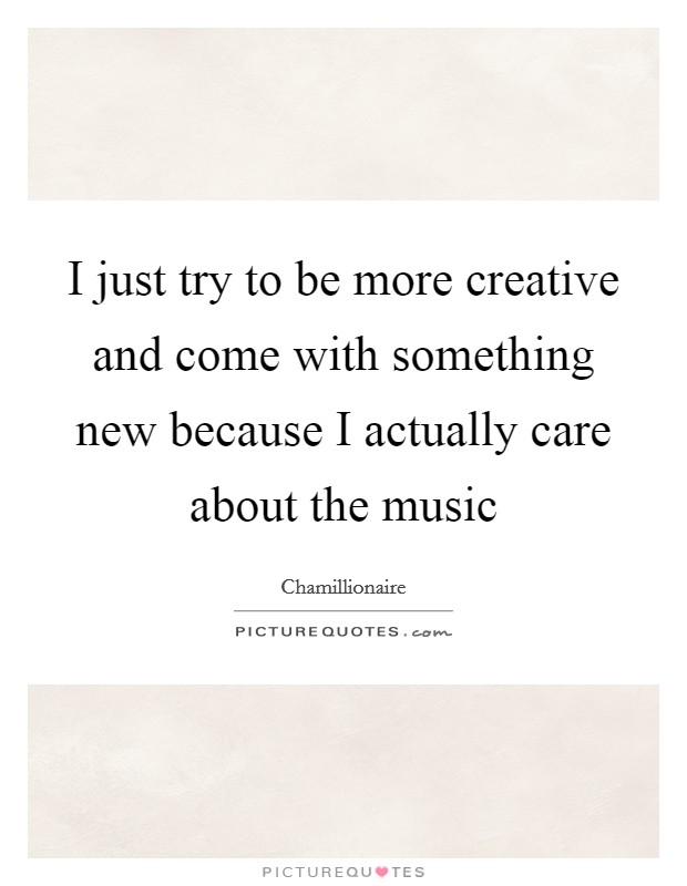 I just try to be more creative and come with something new because I actually care about the music Picture Quote #1
