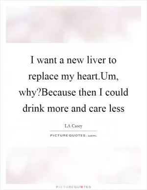 I want a new liver to replace my heart.Um, why?Because then I could drink more and care less Picture Quote #1