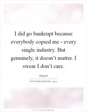 I did go bankrupt because everybody copied me - every single industry. But genuinely, it doesn’t matter. I swear I don’t care Picture Quote #1
