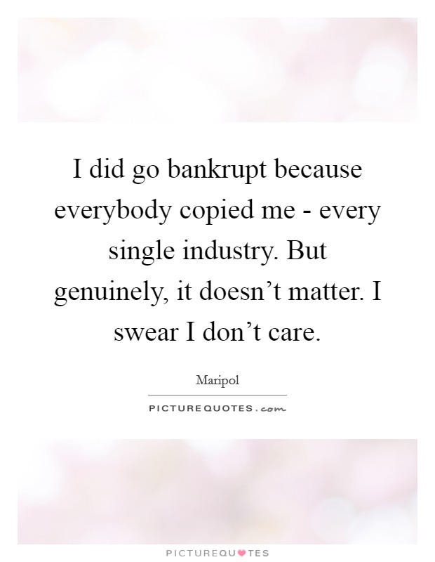 I did go bankrupt because everybody copied me - every single industry. But genuinely, it doesn't matter. I swear I don't care. Picture Quote #1