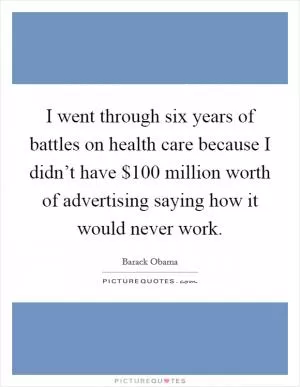 I went through six years of battles on health care because I didn’t have $100 million worth of advertising saying how it would never work Picture Quote #1