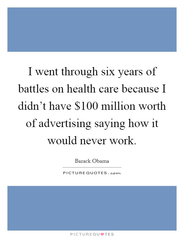 I went through six years of battles on health care because I didn't have $100 million worth of advertising saying how it would never work. Picture Quote #1