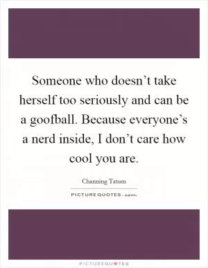 Someone who doesn’t take herself too seriously and can be a goofball. Because everyone’s a nerd inside, I don’t care how cool you are Picture Quote #1